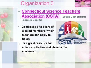 Organization 3
• Connecticut Science Teachers
Association (CSTA) (Double Click on name
to access website)
• Composed of a board of
elected members, which
teachers can apply to
be on
. Is a great resource for
science activities and ideas in the
classroom
 