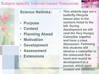 Subject-specific Internet-based Resources
Science Netlinks:
• Purpose
• Context
• Planning Ahead
• Motivation
• Development
• Assessment
• Extensions
• This website lays out a
butterfly lifecycle
lesson plan in the
sections listed to the
left. During
development we will
read the Very Hungry
Caterpillar together
and have a class
discussion. Following
this students will
obverse a caterpillar in
the classroom first
hand and record its
development in a
journal, which each
student will construct.
 