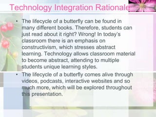 Technology Integration Rationale
• The lifecycle of a butterfly can be found in
many different books. Therefore, students can
just read about it right? Wrong! In today’s
classroom there is an emphasis on
constructivism, which stresses abstract
learning. Technology allows classroom material
to become abstract, attending to multiple
students unique learning styles.
• The lifecycle of a butterfly comes alive through
videos, podcasts, interactive websites and so
much more, which will be explored throughout
this presentation.
 
