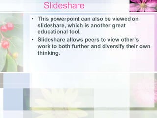Slideshare
• This powerpoint can also be viewed on
slideshare, which is another great
educational tool.
• Slideshare allows peers to view other’s
work to both further and diversify their own
thinking.
 