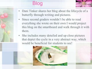 Blog
• Dani Tinker shares her blog about the lifecycle of a
butterfly through writing and pictures.
• Since second graders wouldn’t be able to read
everything she wrote on their own I would project
this blog on the smartboard and walk through it with
them.
• She includes many detailed and up close pictures
that depict the cycle in a very abstract way, which
would be beneficial for students to see!
 