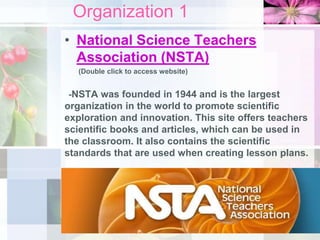 Organization 1
• National Science Teachers
Association (NSTA)
(Double click to access website)
-NSTA was founded in 1944 and is the largest
organization in the world to promote scientific
exploration and innovation. This site offers teachers
scientific books and articles, which can be used in
the classroom. It also contains the scientific
standards that are used when creating lesson plans.
 