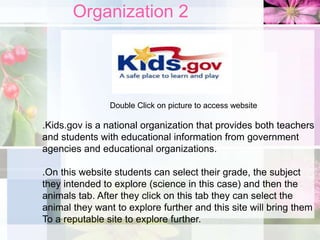 Organization 2
Double Click on picture to access website
.Kids.gov is a national organization that provides both teachers
and students with educational information from government
agencies and educational organizations.
.On this website students can select their grade, the subject
they intended to explore (science in this case) and then the
animals tab. After they click on this tab they can select the
animal they want to explore further and this site will bring them
To a reputable site to explore further.
 