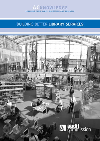 AC K N OW L E D G E
    L E A R N I N G F R O M A U D I T, I N S P E C T I O N A N D R E S E A R C H




BUILDING BETTER LIBRARY SERVICES
 