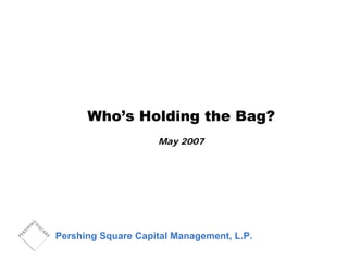 Who’s Holding the Bag?
May 2007
Pershing Square Capital Management, L.P.
 
