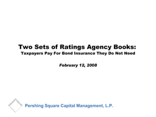 Two Sets of Ratings Agency Books:   Taxpayers Pay For Bond Insurance They Do Not Need February 12, 2008 Pershing Square Capital Management, L.P. 