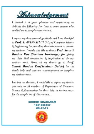 AcknowledgementAcknowledgement
I deemed it a great pleasure and opportunity toI deemed it a great pleasure and opportunity to
dedicate the following few lines to some persons whodedicate the following few lines to some persons who
enabled me to complete the seminar.enabled me to complete the seminar.
I express my deep sense of gratitude and I am thankfulI express my deep sense of gratitude and I am thankful
toto Prof. S. AVINASHProf. S. AVINASH (H.O.D) of Computer Science(H.O.D) of Computer Science
& Engineering for providing the environment to present& Engineering for providing the environment to present
my seminar. I would also like to thankmy seminar. I would also like to thank Prof. SmurtiProf. Smurti
Ranjan Das (Seminar In-charge) forRanjan Das (Seminar In-charge) for givinggiving
me their kind cooperation & inspiration to do myme their kind cooperation & inspiration to do my
seminar work. Above all my thanks go toseminar work. Above all my thanks go to Prof.Prof.
Smurti Ranjan Das(Seminar Guide)Smurti Ranjan Das(Seminar Guide) for thefor the
timely help and constant encouragement to completetimely help and constant encouragement to complete
my seminar work.my seminar work.
Last but not the least; I would like to express my sincereLast but not the least; I would like to express my sincere
gratitude to all members of Department of Computergratitude to all members of Department of Computer
Science & Engineering for their help in various waysScience & Engineering for their help in various ways
for the completion of this seminar.for the completion of this seminar.
SHRIOM SHARANAM
1201230437
CS-12-71
 