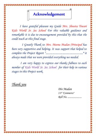 Acknowledgement
I have grateful pleasure my Guide Mrs. Shweta Tiwari
Kids World Sr. Sec School For this valuable guidance and
remarkable it is due to encouragement provided by this that the
could reach at this final stage.
I Greatly Thank to Mrs. Meenu Madan (Principal has
been very supportive and helping. It was support that helped to
complete the Project Report “……………………………" it
always made that we were provided everything we needed.
I am very happy to express our thanks fullness to each
member of Kids World Sr. Sec School for their help in various
stages in this Project work.
Thank you
Div Madan
11th "Commerce"
Roll No. .......................
 