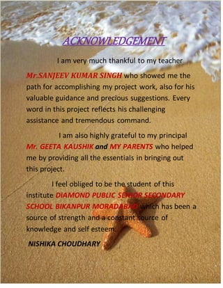 ACKNOWLEDGEMENT
I am very much thankful to my teacher
Mr.SANJEEV KUMAR SINGH who showed me the
path for accomplishing my project work, also for his
valuable guidance and precious suggestions. Every
word in this project reflects his challenging
assistance and tremendous command.
I am also highly grateful to my principal
Mr. GEETA KAUSHIK and MY PARENTS who helped
me by providing all the essentials in bringing out
this project.
I feel obliged to be the student of this
institute DIAMOND PUBLIC SENIOR SECONDARY
SCHOOL BIKANPUR MORADABAD which has been a
source of strength and a constant source of
knowledge and self esteem.
NISHIKA CHOUDHARY
 