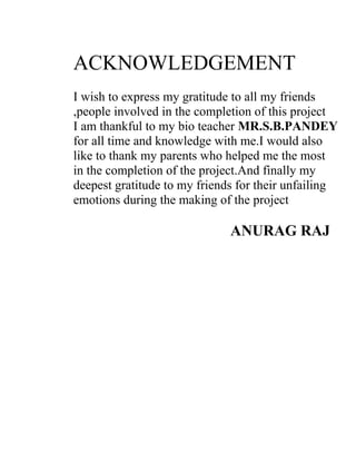 ACKNOWLEDGEMENT
I wish to express my gratitude to all my friends
,people involved in the completion of this project
I am thankful to my bio teacher MR.S.B.PANDEY
for all time and knowledge with me.I would also
like to thank my parents who helped me the most
in the completion of the project.And finally my
deepest gratitude to my friends for their unfailing
emotions during the making of the project

                              ANURAG RAJ
 