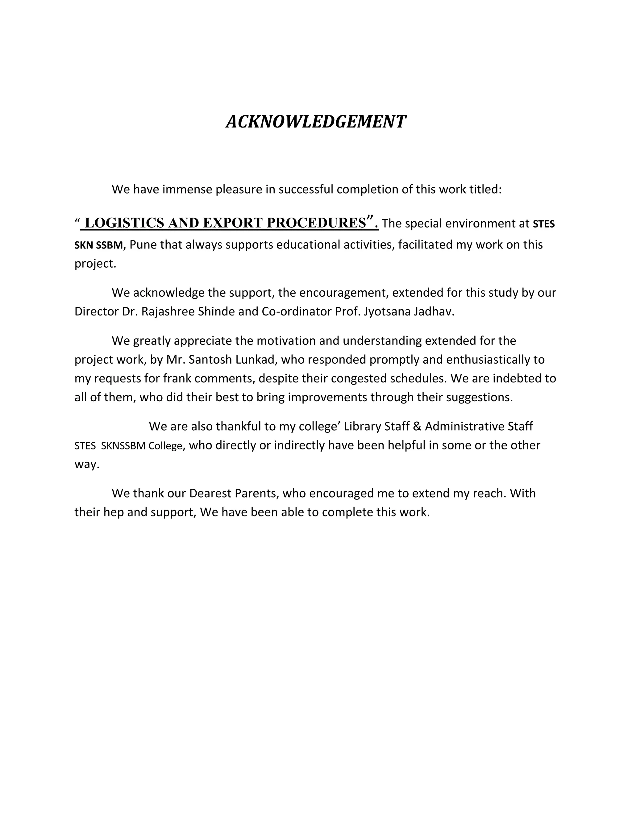 ACKNOWLEDGEMENT


       We have immense pleasure in successful completion of this work titled:

“ LOGISTICS AND EXPORT PROCEDURES”. The special environment at STES
SKN SSBM, Pune that always supports educational activities, facilitated my work on this
project.

       We acknowledge the support, the encouragement, extended for this study by our
Director Dr. Rajashree Shinde and Co-ordinator Prof. Jyotsana Jadhav.

        We greatly appreciate the motivation and understanding extended for the
project work, by Mr. Santosh Lunkad, who responded promptly and enthusiastically to
my requests for frank comments, despite their congested schedules. We are indebted to
all of them, who did their best to bring improvements through their suggestions.

             We are also thankful to my college’ Library Staff & Administrative Staff
STES SKNSSBM College, who directly or indirectly have been helpful in some or the other
way.

       We thank our Dearest Parents, who encouraged me to extend my reach. With
their hep and support, We have been able to complete this work.
 