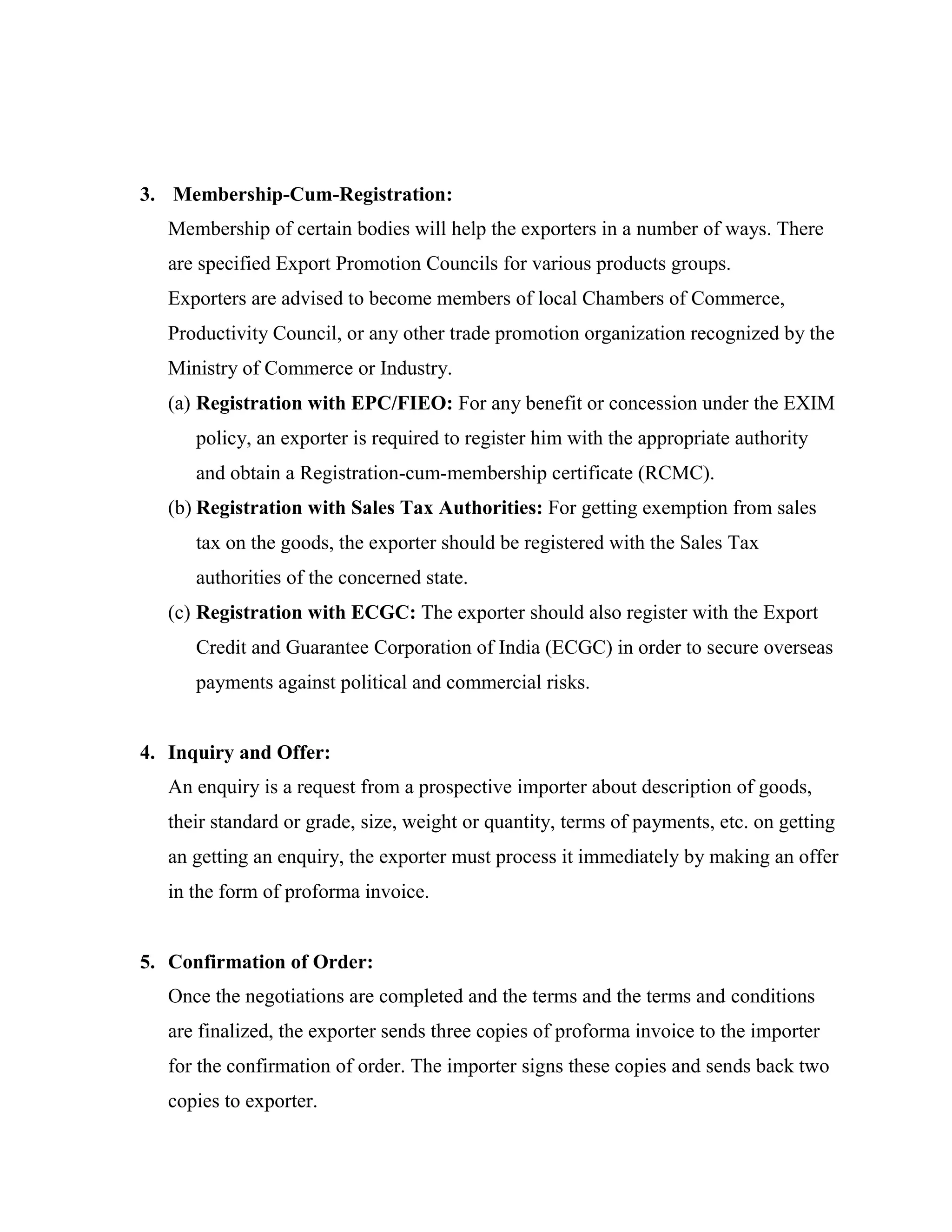 3. Membership-Cum-Registration:
   Membership of certain bodies will help the exporters in a number of ways. There
   are specified Export Promotion Councils for various products groups.
   Exporters are advised to become members of local Chambers of Commerce,
   Productivity Council, or any other trade promotion organization recognized by the
   Ministry of Commerce or Industry.
   (a) Registration with EPC/FIEO: For any benefit or concession under the EXIM
      policy, an exporter is required to register him with the appropriate authority
      and obtain a Registration-cum-membership certificate (RCMC).
   (b) Registration with Sales Tax Authorities: For getting exemption from sales
      tax on the goods, the exporter should be registered with the Sales Tax
      authorities of the concerned state.
   (c) Registration with ECGC: The exporter should also register with the Export
      Credit and Guarantee Corporation of India (ECGC) in order to secure overseas
      payments against political and commercial risks.


4. Inquiry and Offer:
   An enquiry is a request from a prospective importer about description of goods,
   their standard or grade, size, weight or quantity, terms of payments, etc. on getting
   an getting an enquiry, the exporter must process it immediately by making an offer
   in the form of proforma invoice.


5. Confirmation of Order:
   Once the negotiations are completed and the terms and the terms and conditions
   are finalized, the exporter sends three copies of proforma invoice to the importer
   for the confirmation of order. The importer signs these copies and sends back two
   copies to exporter.
 