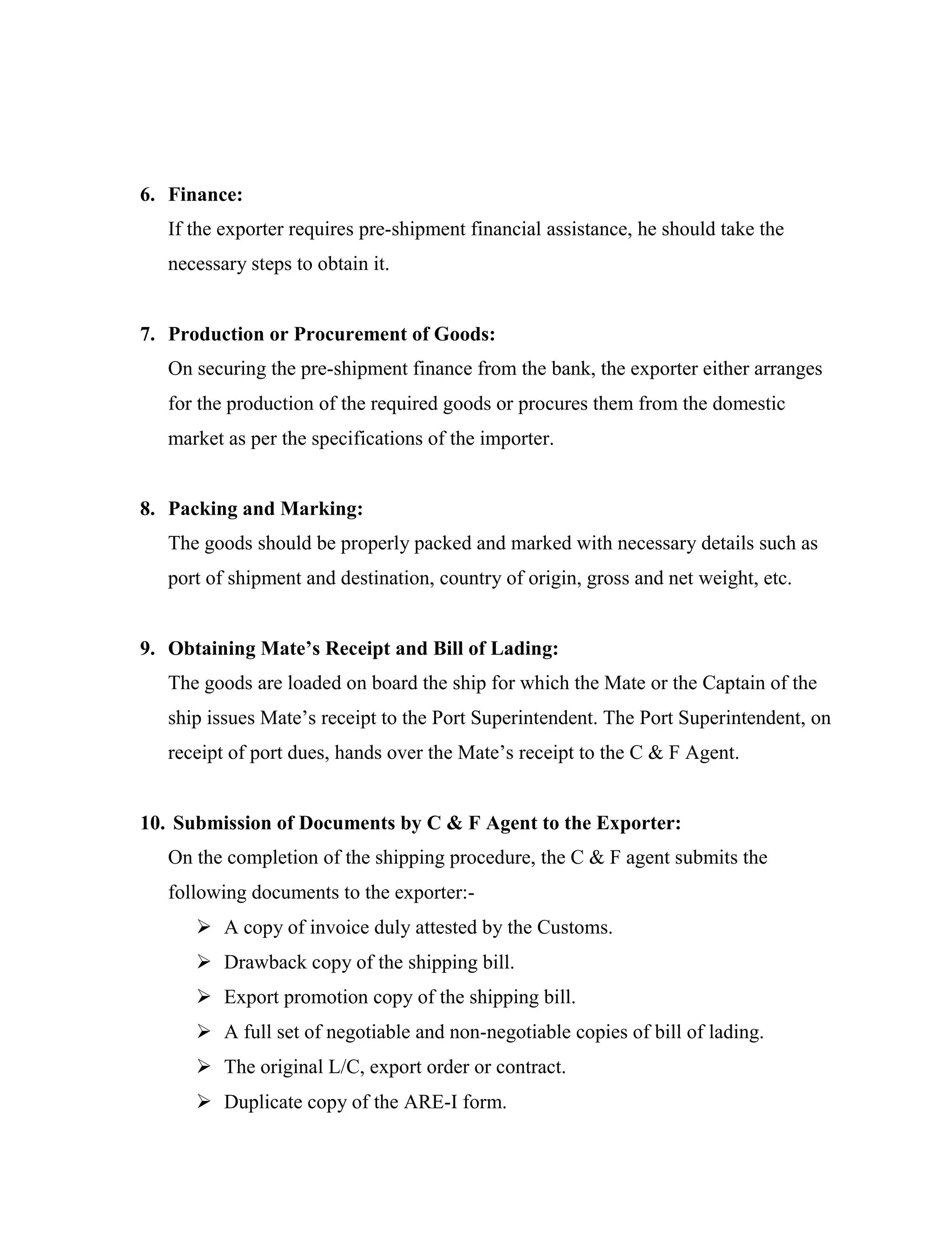 6. Finance:
   If the exporter requires pre-shipment financial assistance, he should take the
   necessary steps to obtain it.


7. Production or Procurement of Goods:
   On securing the pre-shipment finance from the bank, the exporter either arranges
   for the production of the required goods or procures them from the domestic
   market as per the specifications of the importer.


8. Packing and Marking:
   The goods should be properly packed and marked with necessary details such as
   port of shipment and destination, country of origin, gross and net weight, etc.


9. Obtaining Mate’s Receipt and Bill of Lading:
   The goods are loaded on board the ship for which the Mate or the Captain of the
   ship issues Mate’s receipt to the Port Superintendent. The Port Superintendent, on
   receipt of port dues, hands over the Mate’s receipt to the C & F Agent.


10. Submission of Documents by C & F Agent to the Exporter:
   On the completion of the shipping procedure, the C & F agent submits the
   following documents to the exporter:-
       A copy of invoice duly attested by the Customs.
       Drawback copy of the shipping bill.
       Export promotion copy of the shipping bill.
       A full set of negotiable and non-negotiable copies of bill of lading.
       The original L/C, export order or contract.
       Duplicate copy of the ARE-I form.
 