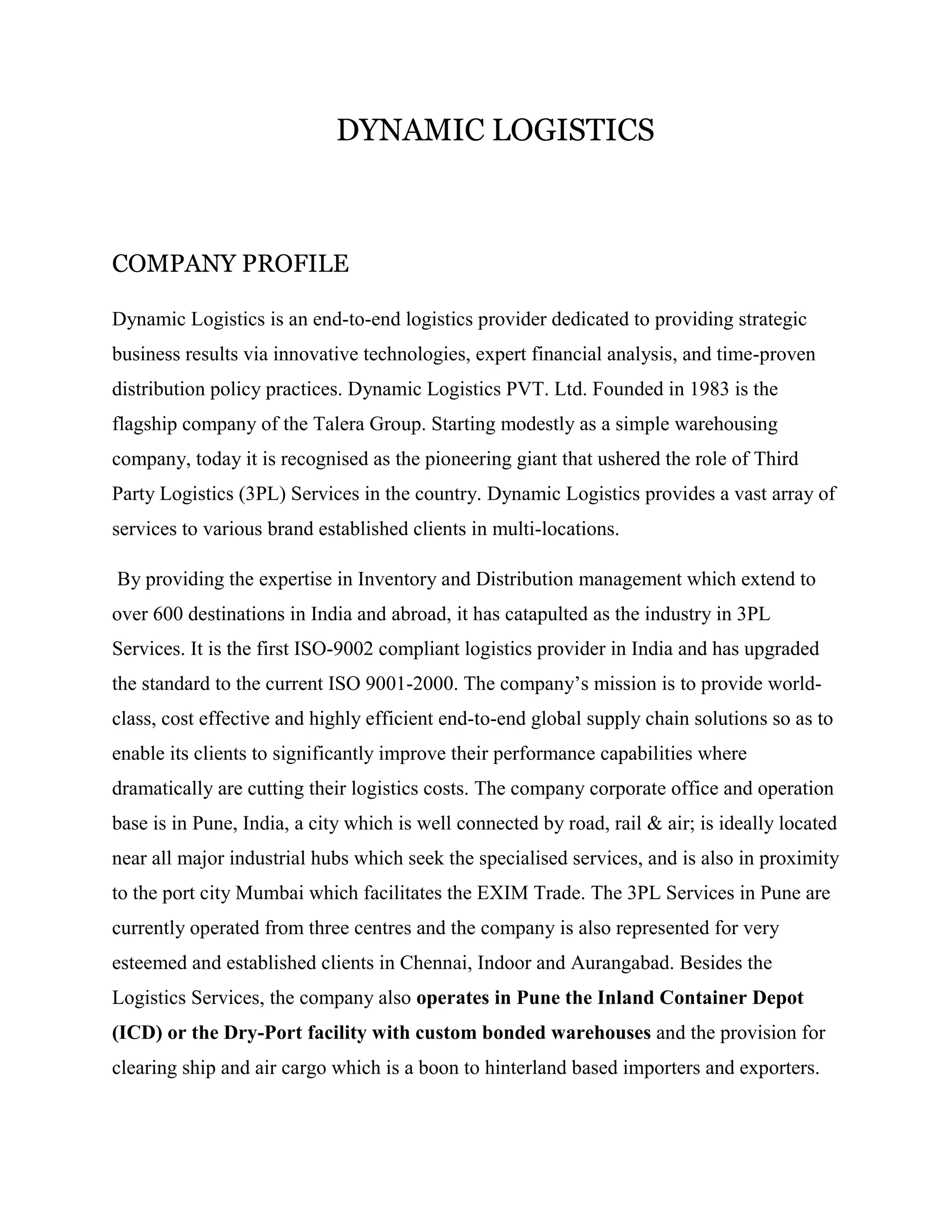 DYNAMIC LOGISTICS



COMPANY PROFILE

Dynamic Logistics is an end-to-end logistics provider dedicated to providing strategic
business results via innovative technologies, expert financial analysis, and time-proven
distribution policy practices. Dynamic Logistics PVT. Ltd. Founded in 1983 is the
flagship company of the Talera Group. Starting modestly as a simple warehousing
company, today it is recognised as the pioneering giant that ushered the role of Third
Party Logistics (3PL) Services in the country. Dynamic Logistics provides a vast array of
services to various brand established clients in multi-locations.

By providing the expertise in Inventory and Distribution management which extend to
over 600 destinations in India and abroad, it has catapulted as the industry in 3PL
Services. It is the first ISO-9002 compliant logistics provider in India and has upgraded
the standard to the current ISO 9001-2000. The company’s mission is to provide world-
class, cost effective and highly efficient end-to-end global supply chain solutions so as to
enable its clients to significantly improve their performance capabilities where
dramatically are cutting their logistics costs. The company corporate office and operation
base is in Pune, India, a city which is well connected by road, rail & air; is ideally located
near all major industrial hubs which seek the specialised services, and is also in proximity
to the port city Mumbai which facilitates the EXIM Trade. The 3PL Services in Pune are
currently operated from three centres and the company is also represented for very
esteemed and established clients in Chennai, Indoor and Aurangabad. Besides the
Logistics Services, the company also operates in Pune the Inland Container Depot
(ICD) or the Dry-Port facility with custom bonded warehouses and the provision for
clearing ship and air cargo which is a boon to hinterland based importers and exporters.
 