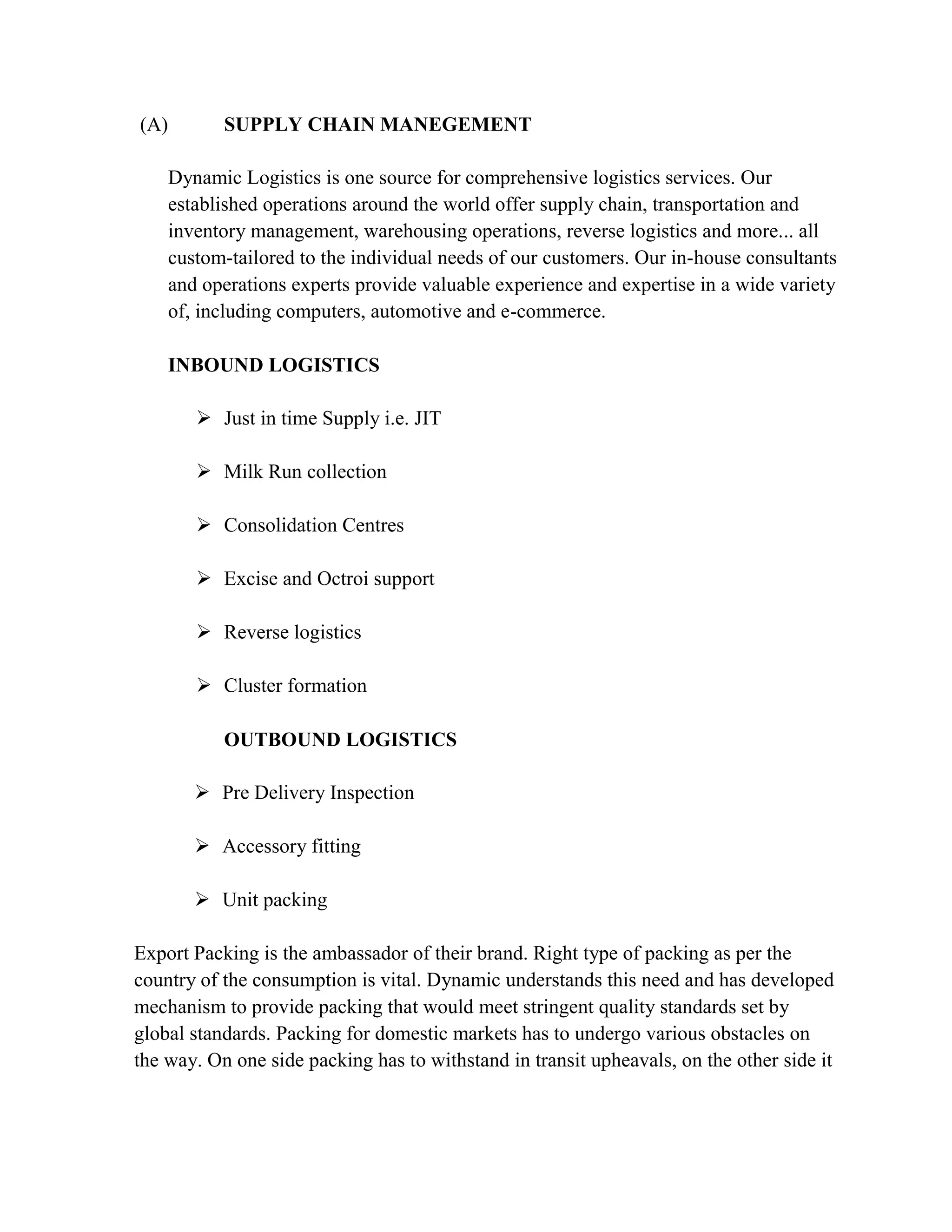 (A)        SUPPLY CHAIN MANEGEMENT

    Dynamic Logistics is one source for comprehensive logistics services. Our
    established operations around the world offer supply chain, transportation and
    inventory management, warehousing operations, reverse logistics and more... all
    custom-tailored to the individual needs of our customers. Our in-house consultants
    and operations experts provide valuable experience and expertise in a wide variety
    of, including computers, automotive and e-commerce.

    INBOUND LOGISTICS

        Just in time Supply i.e. JIT

        Milk Run collection

        Consolidation Centres

        Excise and Octroi support

        Reverse logistics

        Cluster formation

           OUTBOUND LOGISTICS

        Pre Delivery Inspection

        Accessory fitting

        Unit packing

Export Packing is the ambassador of their brand. Right type of packing as per the
country of the consumption is vital. Dynamic understands this need and has developed
mechanism to provide packing that would meet stringent quality standards set by
global standards. Packing for domestic markets has to undergo various obstacles on
the way. On one side packing has to withstand in transit upheavals, on the other side it
 