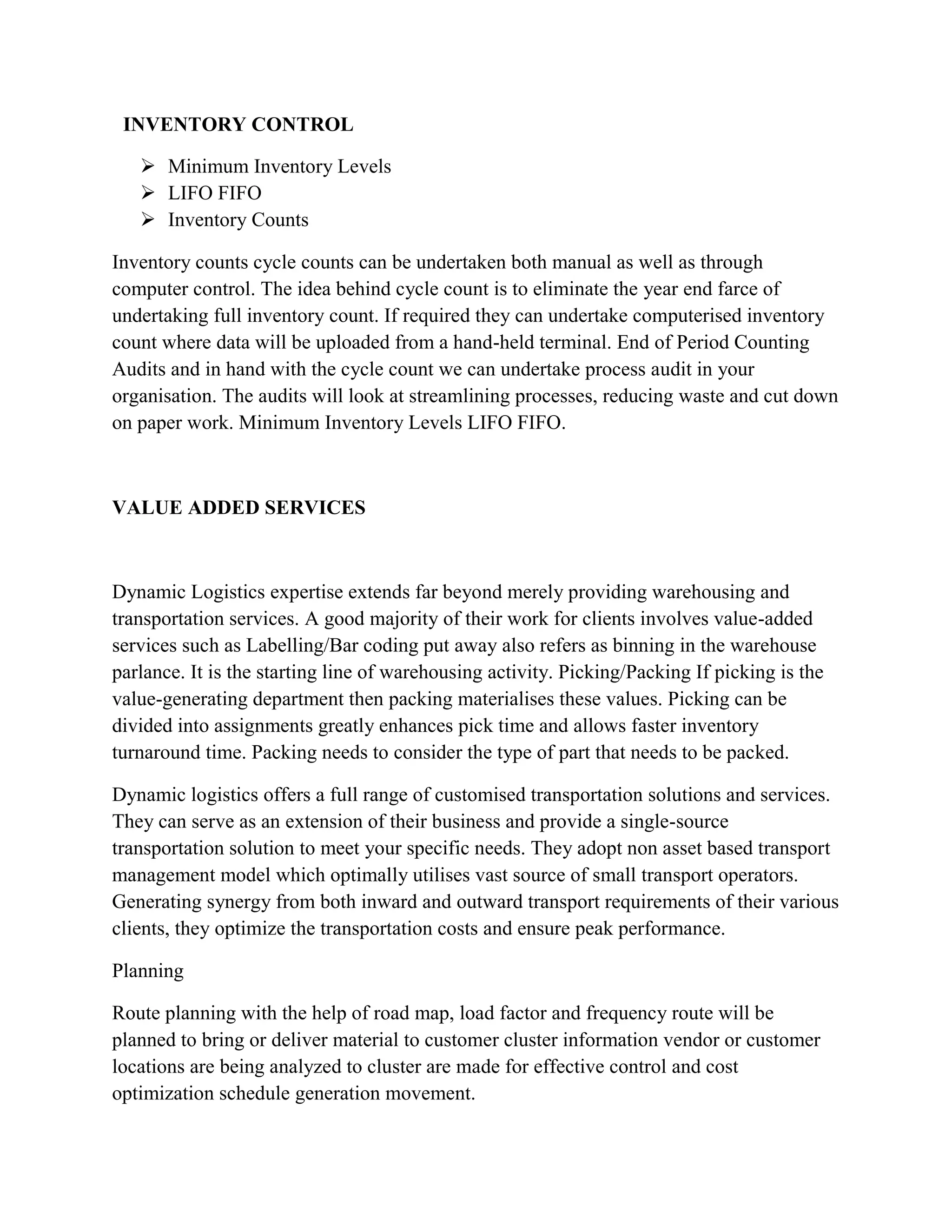 INVENTORY CONTROL

    Minimum Inventory Levels
    LIFO FIFO
    Inventory Counts

Inventory counts cycle counts can be undertaken both manual as well as through
computer control. The idea behind cycle count is to eliminate the year end farce of
undertaking full inventory count. If required they can undertake computerised inventory
count where data will be uploaded from a hand-held terminal. End of Period Counting
Audits and in hand with the cycle count we can undertake process audit in your
organisation. The audits will look at streamlining processes, reducing waste and cut down
on paper work. Minimum Inventory Levels LIFO FIFO.



VALUE ADDED SERVICES



Dynamic Logistics expertise extends far beyond merely providing warehousing and
transportation services. A good majority of their work for clients involves value-added
services such as Labelling/Bar coding put away also refers as binning in the warehouse
parlance. It is the starting line of warehousing activity. Picking/Packing If picking is the
value-generating department then packing materialises these values. Picking can be
divided into assignments greatly enhances pick time and allows faster inventory
turnaround time. Packing needs to consider the type of part that needs to be packed.

Dynamic logistics offers a full range of customised transportation solutions and services.
They can serve as an extension of their business and provide a single-source
transportation solution to meet your specific needs. They adopt non asset based transport
management model which optimally utilises vast source of small transport operators.
Generating synergy from both inward and outward transport requirements of their various
clients, they optimize the transportation costs and ensure peak performance.

Planning

Route planning with the help of road map, load factor and frequency route will be
planned to bring or deliver material to customer cluster information vendor or customer
locations are being analyzed to cluster are made for effective control and cost
optimization schedule generation movement.
 