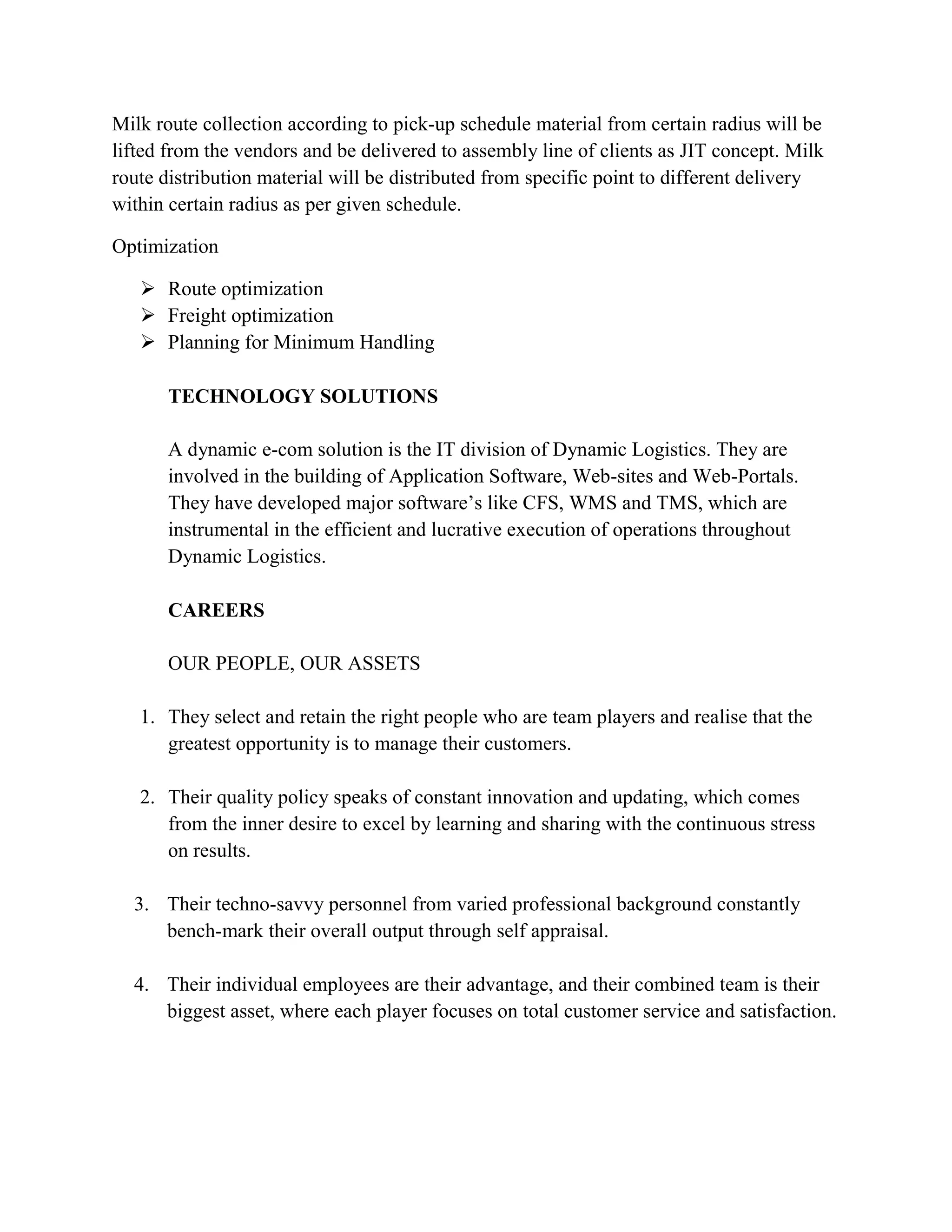 Milk route collection according to pick-up schedule material from certain radius will be
lifted from the vendors and be delivered to assembly line of clients as JIT concept. Milk
route distribution material will be distributed from specific point to different delivery
within certain radius as per given schedule.

Optimization

    Route optimization
    Freight optimization
    Planning for Minimum Handling

       TECHNOLOGY SOLUTIONS

       A dynamic e-com solution is the IT division of Dynamic Logistics. They are
       involved in the building of Application Software, Web-sites and Web-Portals.
       They have developed major software’s like CFS, WMS and TMS, which are
       instrumental in the efficient and lucrative execution of operations throughout
       Dynamic Logistics.

       CAREERS

       OUR PEOPLE, OUR ASSETS

   1. They select and retain the right people who are team players and realise that the
      greatest opportunity is to manage their customers.

   2. Their quality policy speaks of constant innovation and updating, which comes
      from the inner desire to excel by learning and sharing with the continuous stress
      on results.

  3. Their techno-savvy personnel from varied professional background constantly
     bench-mark their overall output through self appraisal.

  4. Their individual employees are their advantage, and their combined team is their
     biggest asset, where each player focuses on total customer service and satisfaction.
 