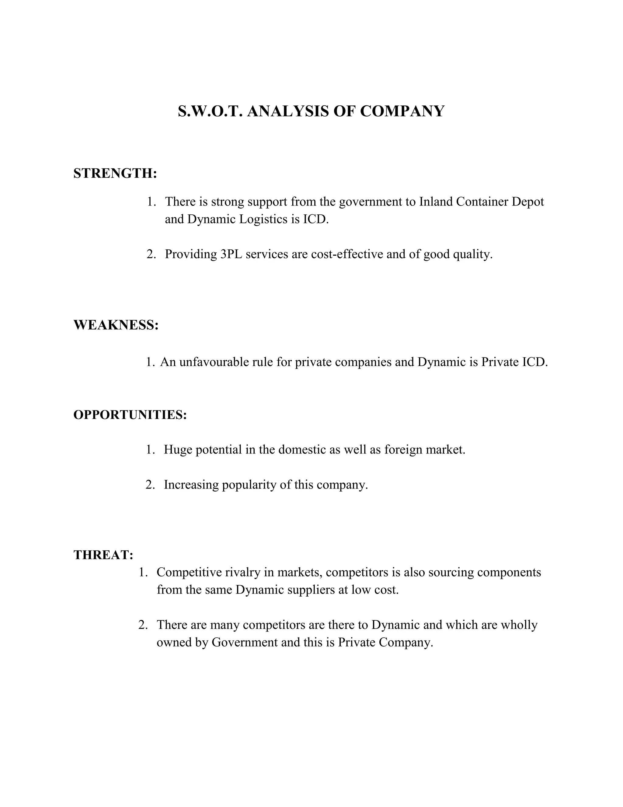 S.W.O.T. ANALYSIS OF COMPANY


STRENGTH:
           1. There is strong support from the government to Inland Container Depot
              and Dynamic Logistics is ICD.

           2. Providing 3PL services are cost-effective and of good quality.




WEAKNESS:

           1. An unfavourable rule for private companies and Dynamic is Private ICD.



OPPORTUNITIES:

           1. Huge potential in the domestic as well as foreign market.

           2. Increasing popularity of this company.




THREAT:
          1. Competitive rivalry in markets, competitors is also sourcing components
             from the same Dynamic suppliers at low cost.

          2. There are many competitors are there to Dynamic and which are wholly
             owned by Government and this is Private Company.
 