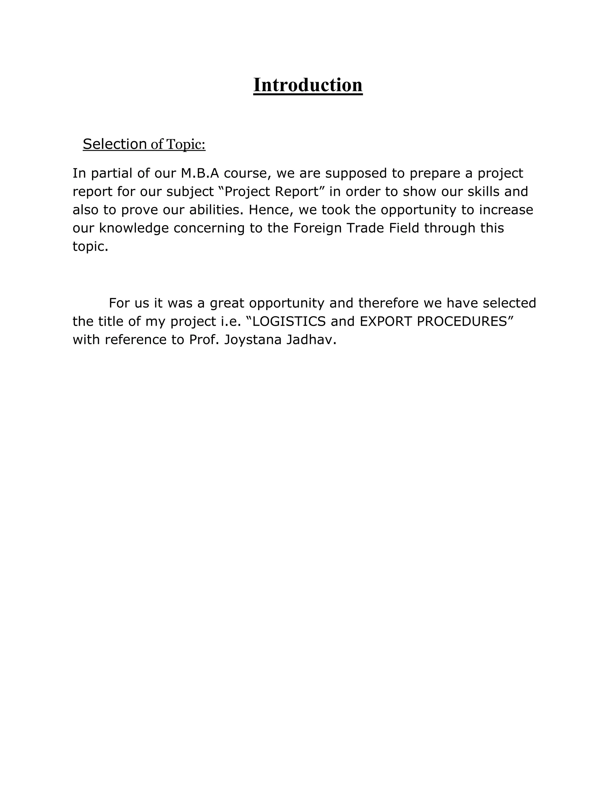 Introduction

 Selection of Topic:

In partial of our M.B.A course, we are supposed to prepare a project
report for our subject “Project Report” in order to show our skills and
also to prove our abilities. Hence, we took the opportunity to increase
our knowledge concerning to the Foreign Trade Field through this
topic.



      For us it was a great opportunity and therefore we have selected
the title of my project i.e. “LOGISTICS and EXPORT PROCEDURES”
with reference to Prof. Joystana Jadhav.
 