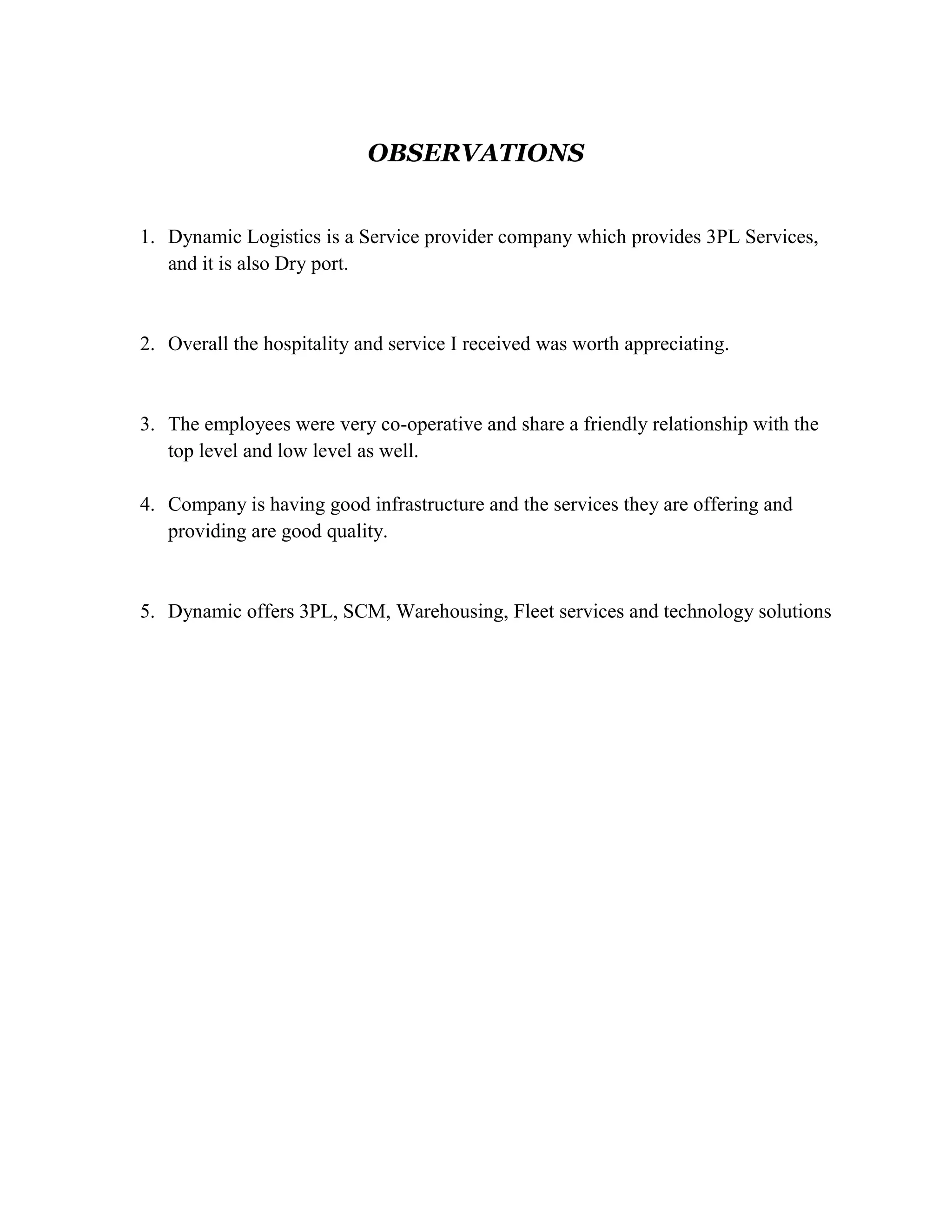 OBSERVATIONS


1. Dynamic Logistics is a Service provider company which provides 3PL Services,
   and it is also Dry port.


2. Overall the hospitality and service I received was worth appreciating.


3. The employees were very co-operative and share a friendly relationship with the
   top level and low level as well.

4. Company is having good infrastructure and the services they are offering and
   providing are good quality.


5. Dynamic offers 3PL, SCM, Warehousing, Fleet services and technology solutions
 