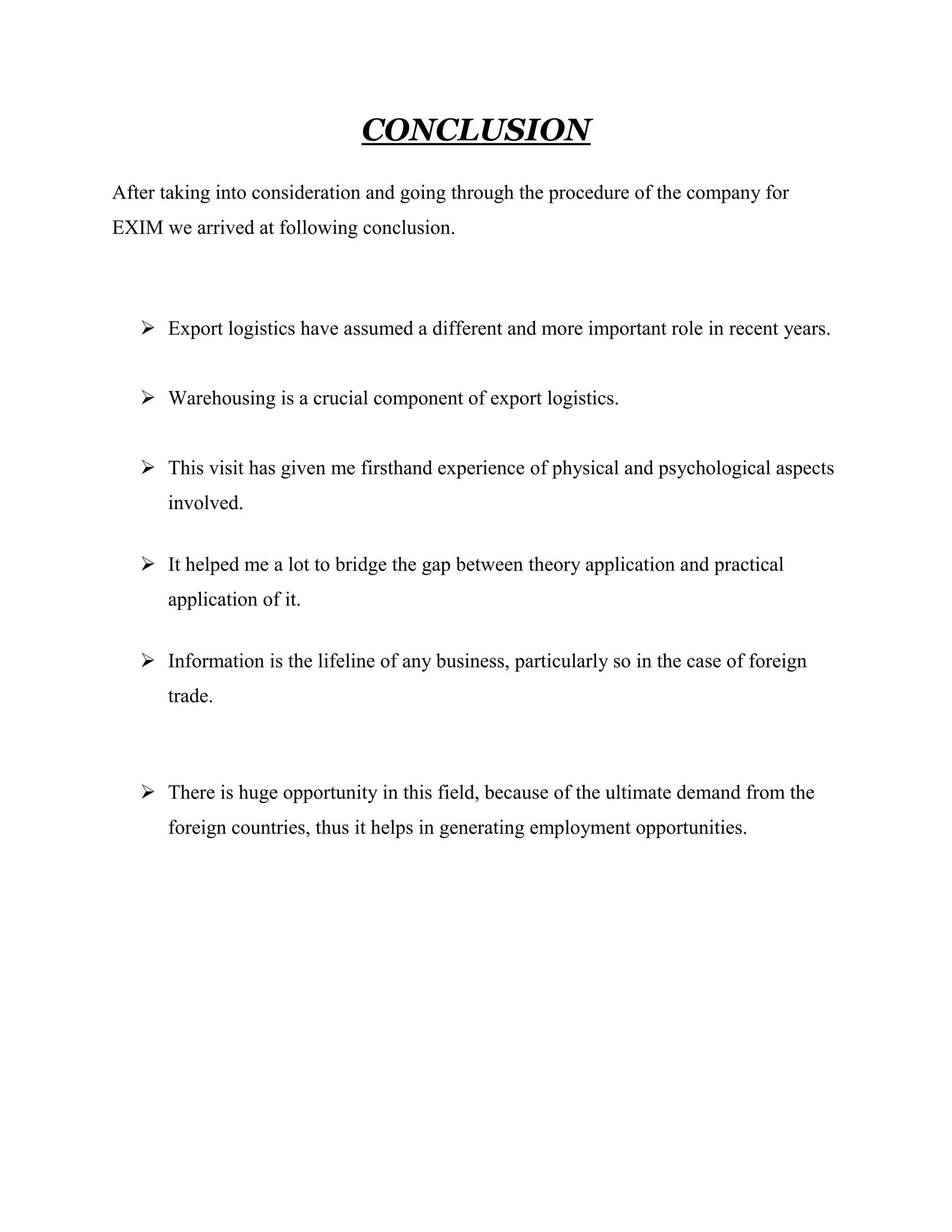 CONCLUSION
After taking into consideration and going through the procedure of the company for
EXIM we arrived at following conclusion.




    Export logistics have assumed a different and more important role in recent years.


    Warehousing is a crucial component of export logistics.


    This visit has given me firsthand experience of physical and psychological aspects
      involved.


    It helped me a lot to bridge the gap between theory application and practical
      application of it.


    Information is the lifeline of any business, particularly so in the case of foreign
      trade.



    There is huge opportunity in this field, because of the ultimate demand from the
      foreign countries, thus it helps in generating employment opportunities.
 