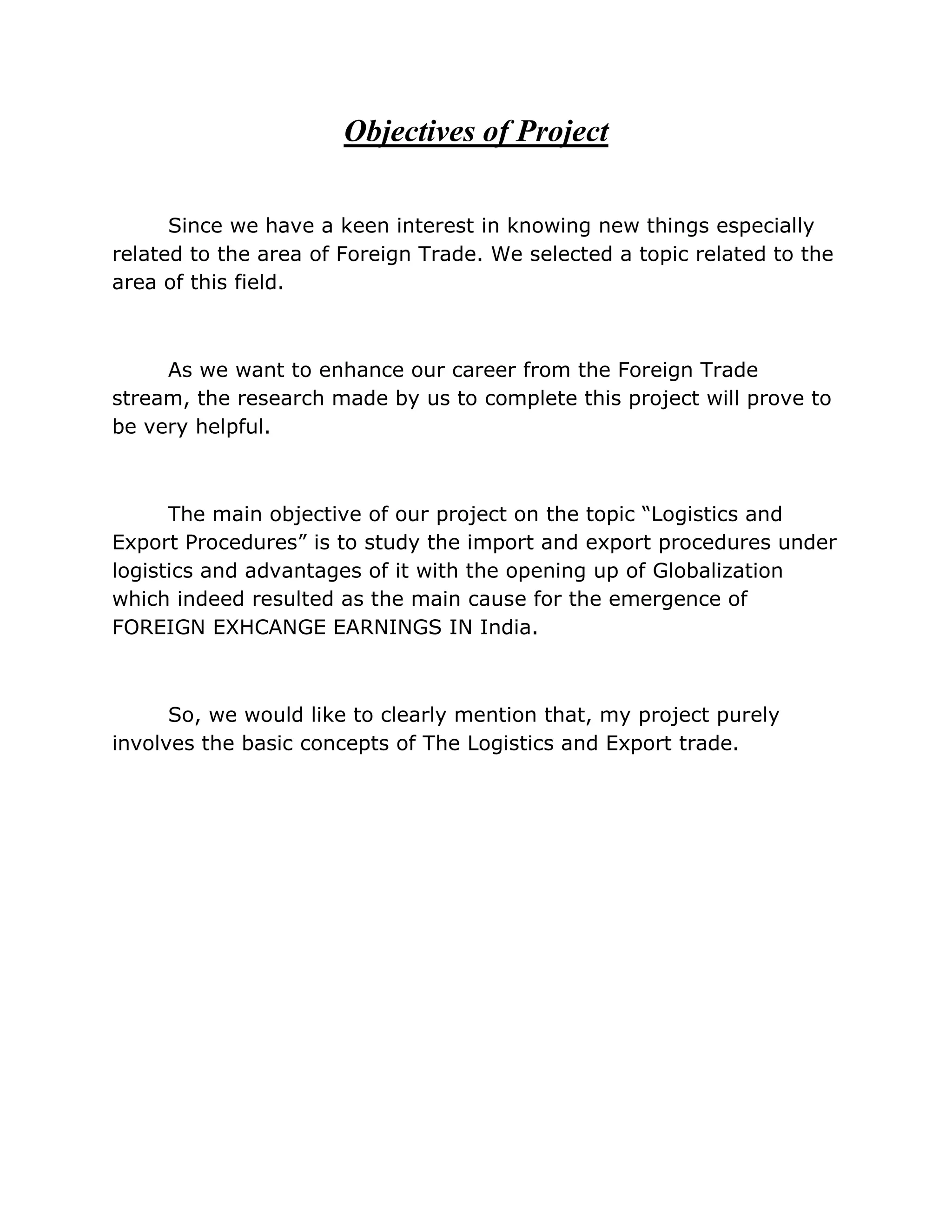 Objectives of Project

      Since we have a keen interest in knowing new things especially
related to the area of Foreign Trade. We selected a topic related to the
area of this field.



     As we want to enhance our career from the Foreign Trade
stream, the research made by us to complete this project will prove to
be very helpful.



      The main objective of our project on the topic “Logistics and
Export Procedures” is to study the import and export procedures under
logistics and advantages of it with the opening up of Globalization
which indeed resulted as the main cause for the emergence of
FOREIGN EXHCANGE EARNINGS IN India.



      So, we would like to clearly mention that, my project purely
involves the basic concepts of The Logistics and Export trade.
 