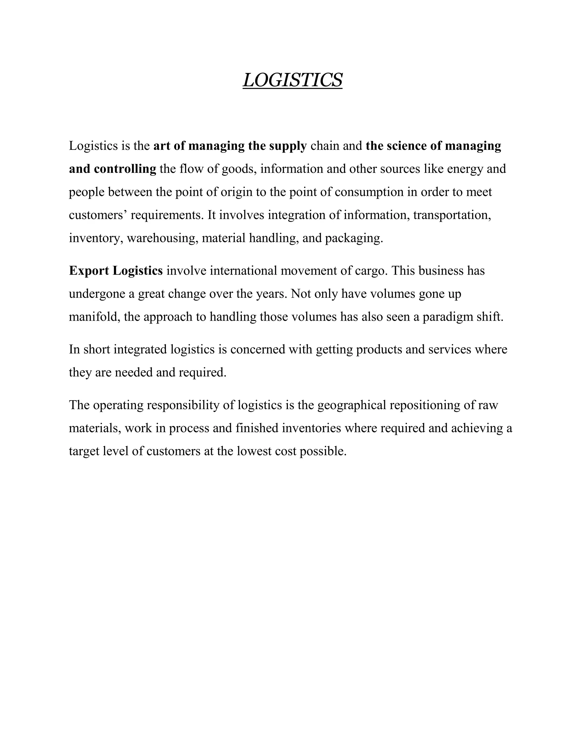 LOGISTICS


Logistics is the art of managing the supply chain and the science of managing
and controlling the flow of goods, information and other sources like energy and
people between the point of origin to the point of consumption in order to meet
customers’ requirements. It involves integration of information, transportation,
inventory, warehousing, material handling, and packaging.

Export Logistics involve international movement of cargo. This business has
undergone a great change over the years. Not only have volumes gone up
manifold, the approach to handling those volumes has also seen a paradigm shift.

In short integrated logistics is concerned with getting products and services where
they are needed and required.

The operating responsibility of logistics is the geographical repositioning of raw
materials, work in process and finished inventories where required and achieving a
target level of customers at the lowest cost possible.
 