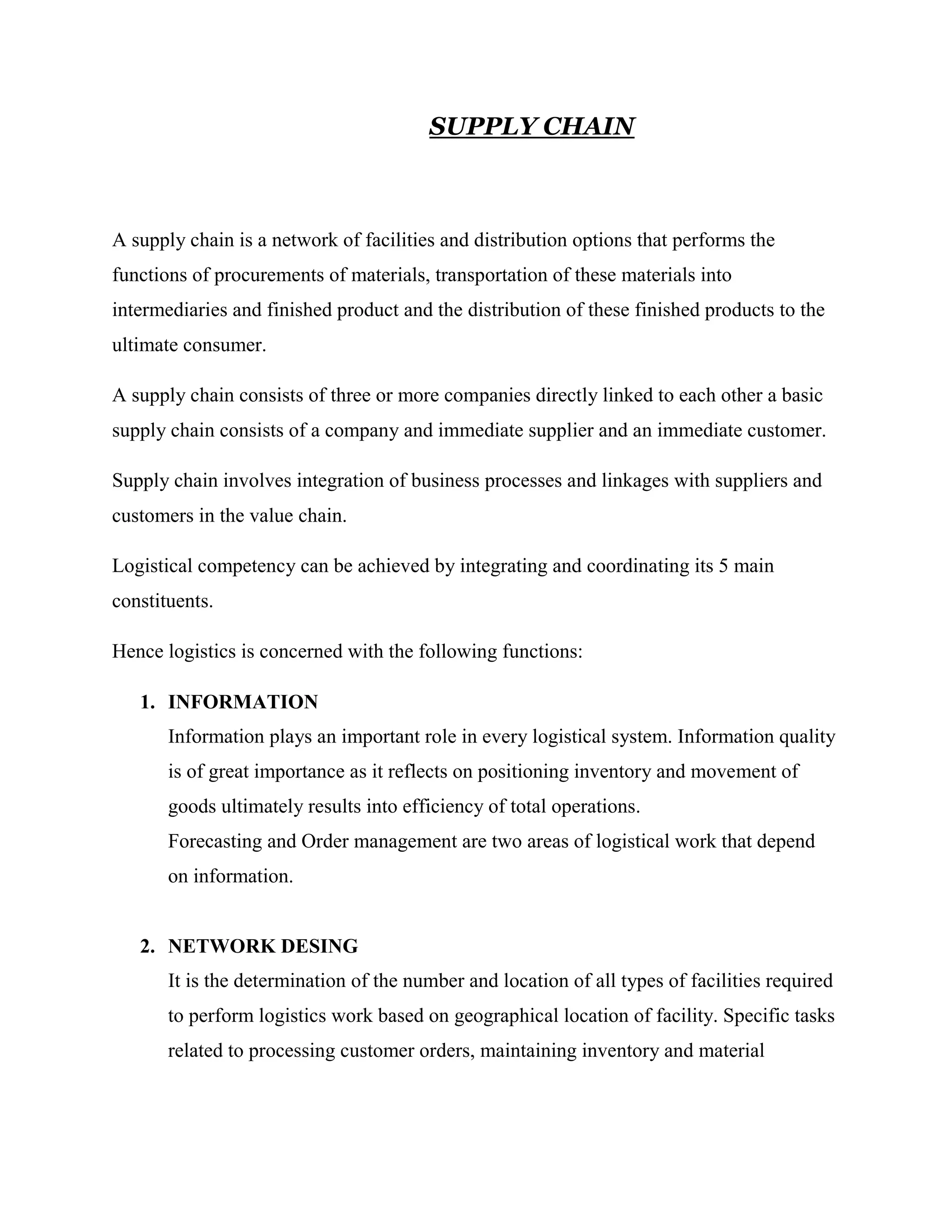 SUPPLY CHAIN



A supply chain is a network of facilities and distribution options that performs the
functions of procurements of materials, transportation of these materials into
intermediaries and finished product and the distribution of these finished products to the
ultimate consumer.

A supply chain consists of three or more companies directly linked to each other a basic
supply chain consists of a company and immediate supplier and an immediate customer.

Supply chain involves integration of business processes and linkages with suppliers and
customers in the value chain.

Logistical competency can be achieved by integrating and coordinating its 5 main
constituents.

Hence logistics is concerned with the following functions:

   1. INFORMATION
       Information plays an important role in every logistical system. Information quality
       is of great importance as it reflects on positioning inventory and movement of
       goods ultimately results into efficiency of total operations.
       Forecasting and Order management are two areas of logistical work that depend
       on information.


   2. NETWORK DESING
       It is the determination of the number and location of all types of facilities required
       to perform logistics work based on geographical location of facility. Specific tasks
       related to processing customer orders, maintaining inventory and material
 