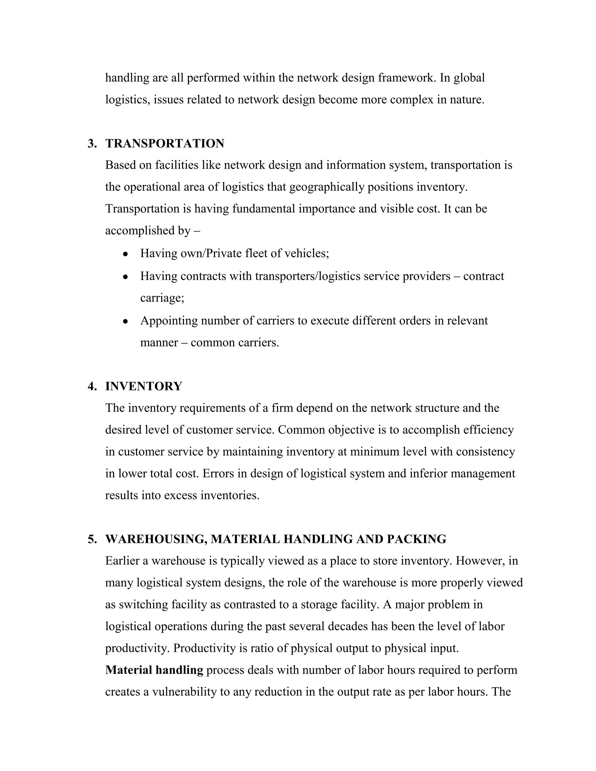 handling are all performed within the network design framework. In global
  logistics, issues related to network design become more complex in nature.


3. TRANSPORTATION
  Based on facilities like network design and information system, transportation is
  the operational area of logistics that geographically positions inventory.
  Transportation is having fundamental importance and visible cost. It can be
  accomplished by –
         Having own/Private fleet of vehicles;
         Having contracts with transporters/logistics service providers – contract
         carriage;
         Appointing number of carriers to execute different orders in relevant
         manner – common carriers.


4. INVENTORY
  The inventory requirements of a firm depend on the network structure and the
  desired level of customer service. Common objective is to accomplish efficiency
  in customer service by maintaining inventory at minimum level with consistency
  in lower total cost. Errors in design of logistical system and inferior management
  results into excess inventories.


5. WAREHOUSING, MATERIAL HANDLING AND PACKING
  Earlier a warehouse is typically viewed as a place to store inventory. However, in
  many logistical system designs, the role of the warehouse is more properly viewed
  as switching facility as contrasted to a storage facility. A major problem in
  logistical operations during the past several decades has been the level of labor
  productivity. Productivity is ratio of physical output to physical input.
  Material handling process deals with number of labor hours required to perform
  creates a vulnerability to any reduction in the output rate as per labor hours. The
 