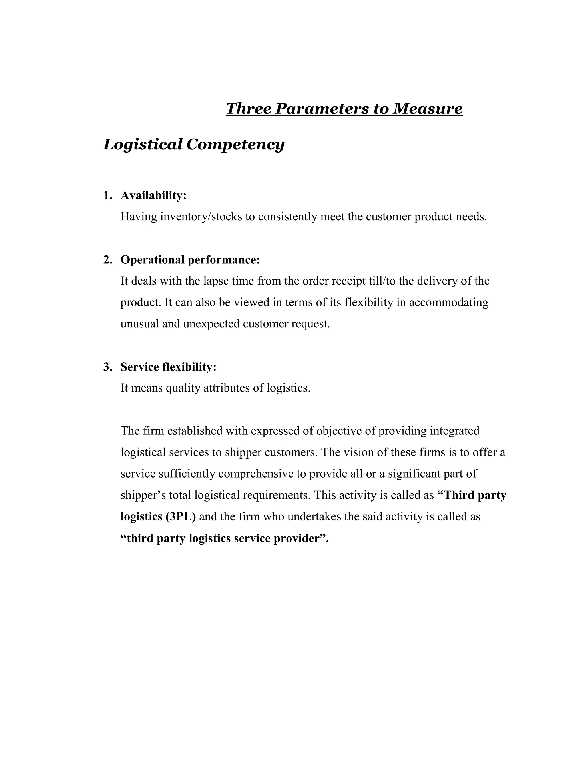 Three Parameters to Measure

Logistical Competency


1. Availability:
   Having inventory/stocks to consistently meet the customer product needs.


2. Operational performance:
   It deals with the lapse time from the order receipt till/to the delivery of the
   product. It can also be viewed in terms of its flexibility in accommodating
   unusual and unexpected customer request.


3. Service flexibility:
   It means quality attributes of logistics.


   The firm established with expressed of objective of providing integrated
   logistical services to shipper customers. The vision of these firms is to offer a
   service sufficiently comprehensive to provide all or a significant part of
   shipper’s total logistical requirements. This activity is called as “Third party
   logistics (3PL) and the firm who undertakes the said activity is called as
   “third party logistics service provider”.
 