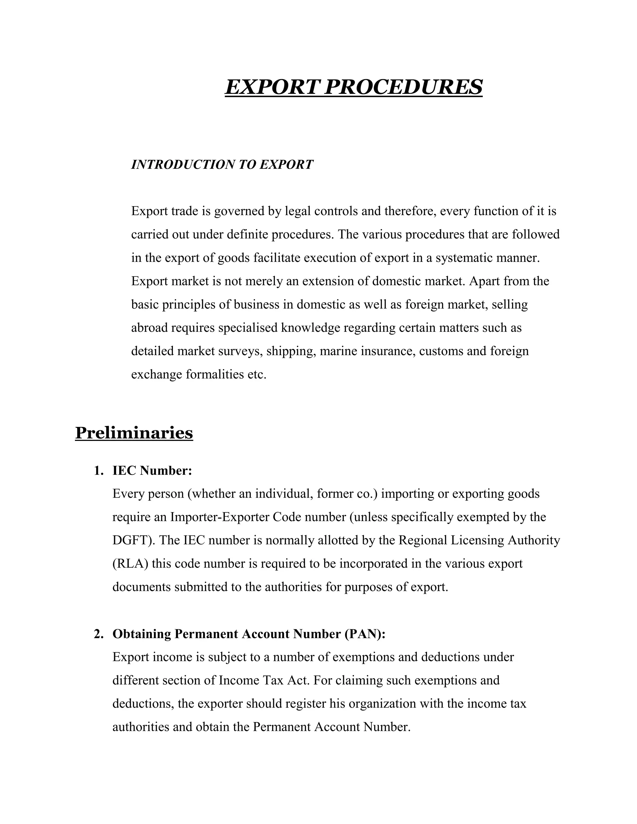 EXPORT PROCEDURES


       INTRODUCTION TO EXPORT


       Export trade is governed by legal controls and therefore, every function of it is
       carried out under definite procedures. The various procedures that are followed
       in the export of goods facilitate execution of export in a systematic manner.
       Export market is not merely an extension of domestic market. Apart from the
       basic principles of business in domestic as well as foreign market, selling
       abroad requires specialised knowledge regarding certain matters such as
       detailed market surveys, shipping, marine insurance, customs and foreign
       exchange formalities etc.



Preliminaries

  1. IEC Number:
    Every person (whether an individual, former co.) importing or exporting goods
    require an Importer-Exporter Code number (unless specifically exempted by the
    DGFT). The IEC number is normally allotted by the Regional Licensing Authority
    (RLA) this code number is required to be incorporated in the various export
    documents submitted to the authorities for purposes of export.


  2. Obtaining Permanent Account Number (PAN):
    Export income is subject to a number of exemptions and deductions under
    different section of Income Tax Act. For claiming such exemptions and
    deductions, the exporter should register his organization with the income tax
    authorities and obtain the Permanent Account Number.
 