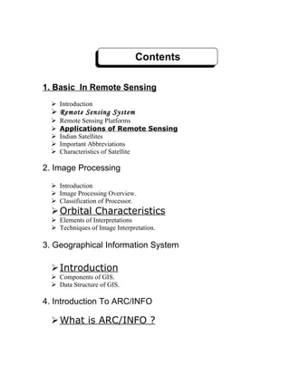 Contents

1. Basic In Remote Sensing
   Introduction
   Remote Sensing System
     Remote Sensing Platforms
     Applications of Remote Sensing
     Indian Satellites
     Important Abbreviations
     Characteristics of Satellite

2. Image Processing

   Introduction
   Image Processing Overview.
   Classification of Processor.
   Orbital Characteristics
   Elements of Interpretations
   Techniques of Image Interpretation.

3. Geographical Information System

   Introduction
   Components of GIS.
   Data Structure of GIS.

4. Introduction To ARC/INFO

   What is ARC/INFO ?
 