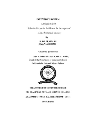 INVENTORY SYSTEM
A Project Report
Submitted in partial fulfillment for the degree of
B.Sc., (Computer Science)
By
B.SAI PRAKASH
[Reg.No:2888834]
Under the guidance of
Mrs. M.CHANDRAKALA, M.C.A., M.Phil,
(Head of the Department of Computer Science)
Sri Aravindar Arts and Science College
DEPARTMENT OF COMPUTER SCIENCE
SRI ARAVINDAR ARTS AND SCIENCE COLLEGE
AKASAMPET, VANUR T.K, VILLUPURAM – 605111
MARCH 2011
 