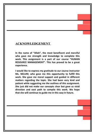 ACKNOWLEDGEMENT
REPORT

In the name of “Allah”, the most beneficent and merciful
who gave me strength and knowledge to complete this
work. This assignment is a part of our course “HUMAN
RESOURCE MANAGEMENT”. This has proved to be a great
experience.
I would like to express my gratitude to our course instructor
Ms. NELUM; who gave me this opportunity to fulfill this
work. She gave me moral support and guided in different
matters regarding the topic. She had been very kind and
patient while suggesting me the outlines of this assignment.
She just did not make our concepts clear but gave us vivid
direction and east path to compile this work. We hope
that she will continue to guide me in this way in future.

 