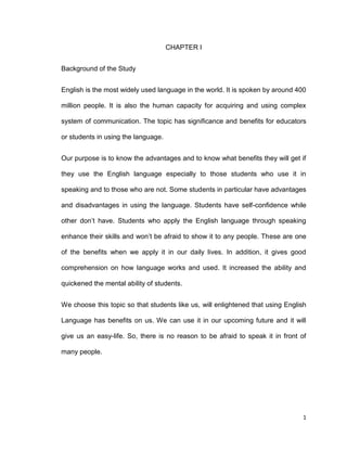 1
CHAPTER I
Background of the Study
English is the most widely used language in the world. It is spoken by around 400
million people. It is also the human capacity for acquiring and using complex
system of communication. The topic has significance and benefits for educators
or students in using the language.
Our purpose is to know the advantages and to know what benefits they will get if
they use the English language especially to those students who use it in
speaking and to those who are not. Some students in particular have advantages
and disadvantages in using the language. Students have self-confidence while
other don’t have. Students who apply the English language through speaking
enhance their skills and won’t be afraid to show it to any people. These are one
of the benefits when we apply it in our daily lives. In addition, it gives good
comprehension on how language works and used. It increased the ability and
quickened the mental ability of students.
We choose this topic so that students like us, will enlightened that using English
Language has benefits on us. We can use it in our upcoming future and it will
give us an easy-life. So, there is no reason to be afraid to speak it in front of
many people.
 