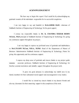 ACKNOWLEDGEMENT
The best way to begin this report I feel would be by acknowledging my
gratitude towards all the individuals responsible for its successful completion.
I am very happy to say and thankful to Dr.K.ASHOK RAJU, chairman of
Siddharth Institute of Engineering & Technology for his great support.
I convey my respectable thanks to Dr. K. CHANDRA SEKHAR REDDY
M.Tech., Ph.D principal of Siddharth Institute of Engineering & Technology for giving
me continuous support throughout my project.
I am very happy to express my profound sense of gratitude and indebtedness
to Mr.C.P.GOPI M.Com, M.B.A., M.Phil. Head of the Department of Master of
Business Administration Siddharth Institute of Engineering & Technology, Puttur for
giving this opportunity and his continuous support.
I express my deep sense of gratitude and sincere thanks to my project guide
xxxxxxx associate professor, Siddharth Institute of Engineering & Technology for
him/her constant motivation and valuable support throughout the project work.
It gives me great pleasure to acknowledge my indebt ness to my
family members for their substantial moral support and encouragement in my studies.
I would like to extend my sincere thanks to my dearest friends and
also my classmates for their unnerving support in the completion of the work.
 