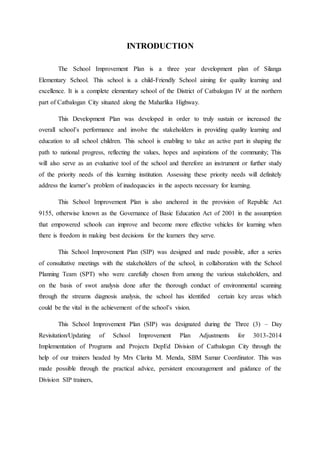 INTRODUCTION
The School Improvement Plan is a three year development plan of Silanga
Elementary School. This school is a child-Friendly School aiming for quality learning and
excellence. It is a complete elementary school of the District of Catbalogan IV at the northern
part of Catbalogan City situated along the Maharlika Highway.
This Development Plan was developed in order to truly sustain or increased the
overall school’s performance and involve the stakeholders in providing quality learning and
education to all school children. This school is enabling to take an active part in shaping the
path to national progress, reflecting the values, hopes and aspirations of the community; This
will also serve as an evaluative tool of the school and therefore an instrument or further study
of the priority needs of this learning institution. Assessing these priority needs will definitely
address the learner’s problem of inadequacies in the aspects necessary for learning.
This School Improvement Plan is also anchored in the provision of Republic Act
9155, otherwise known as the Governance of Basic Education Act of 2001 in the assumption
that empowered schools can improve and become more effective vehicles for learning when
there is freedom in making best decisions for the learners they serve.
This School Improvement Plan (SIP) was designed and made possible, after a series
of consultative meetings with the stakeholders of the school, in collaboration with the School
Planning Team (SPT) who were carefully chosen from among the various stakeholders, and
on the basis of swot analysis done after the thorough conduct of environmental scanning
through the streams diagnosis analysis, the school has identified certain key areas which
could be the vital in the achievement of the school’s vision.
This School Improvement Plan (SIP) was designated during the Three (3) – Day
Revisitation/Updating of School Improvement Plan Adjustments for 3013-2014
Implementation of Programs and Projects DepEd Division of Catbalogan City through the
help of our trainers headed by Mrs Clarita M. Menda, SBM Samar Coordinator. This was
made possible through the practical advice, persistent encouragement and guidance of the
Division SIP trainers,
 