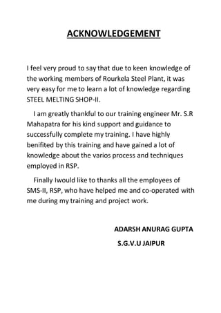 ACKNOWLEDGEMENT
I feel very proud to say that due to keen knowledge of
the working members of Rourkela Steel Plant, it was
very easy for me to learn a lot of knowledge regarding
STEEL MELTING SHOP-II.
I am greatly thankful to our training engineer Mr. S.R
Mahapatra for his kind support and guidance to
successfully complete my training. I have highly
benifited by this training and have gained a lot of
knowledge about the varios process and techniques
employed in RSP.
Finally Iwould like to thanks all the employees of
SMS-II, RSP, who have helped me and co-operated with
me during my training and project work.
ADARSH ANURAG GUPTA
S.G.V.U JAIPUR
 