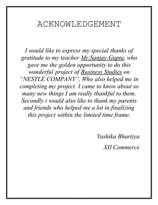 ACKNOWLEDGEMENT
I would like to express my special thanks of
gratitude to my teacher Mr.Sanjay Gupta, who
gave me the golden opportunity to do this
wonderful project of Business Studies on
“NESTLE COMPANY”, Who also helped me in
completing my project. I came to know about so
many new things I am really thankful to them.
Secondly i would also like to thank my parents
and friends who helped me a lot in finalizing
this project within the limited time frame.
Yashika Bhartiya
XII Commerce
 