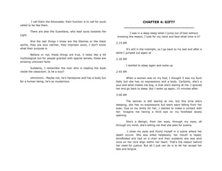 I call them the Advocates; their function is to call for souls
called to be like them.
There are also the Guardians, who lead souls towards the
Light.
And the last things I know are the Ebonies or the black
spirits, they are soul catcher, they imprison souls, I don‟t know
what their purpose is.
Believe or not, these things are true, it looks like a bit
mythological but for people granted with special senses, these are
amazing unknown facts.
Suddenly, I remember the man who is reading the book
inside the classroom. Is he a soul?
Uhmmmm.. Maybe not, he‟s handsome and has a body but
for a human being, he‟s so mysterious.
CHAPTER 4: GIFT?
________________________________
I was in a deep sleep when I jump out of bed without
knowing the reason, I look for my clock and face what time is it?
2:15 AM
It‟s still in the midnight, so I go back to my bed and after a
while I jumped out again at
2:30 AM
I started to sleep again and woke up
2:45 AM
When a woman was on my foot, I thought it was my Aunt
Sally but she has no expressions and a body. Certainly, she‟s a
soul and what makes me bug, is that she‟s staring at me. I ignored
her and go back to sleep. But I woke up again, 15 minutes after.
3:00 AM
The woman is still staring at me, but this time she‟s
weeping, she has no expressions but tears were falling from her
eyes. Due to my lenity for her, I started to make a contact with
her. Imagine me having a third eye on my forehead slowly
opening.
She‟s a Benign, from her eyes, through my eyes, all
through my mind; she‟s telling me that she asks for justice.
I close my eyes and found myself in a scene where her
death occurs. She was killed helplessly, her mouth is taped,
blindfolded and tied on a chair and then suddenly she was shot
once on her core align within her heart. That‟s the reason behind
her need for justice. But all I just can do is to let her accept her
fate and forgive.
 