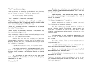 “That??” replied the second guy.
“That up until now, his family has no idea if where he is now, they
still can‟t contact his number.” The first guy said worriedly.
The second guy look at him wondering,
“Huh? I thought he‟s in Austria for three years?”
“That‟s all that we know about him, but I‟m still worried for our
buddy, I missed him badly bro. We never heard his name for many
many years, what‟s going on him?” the first guy.
“Maybe, he‟s just super busy there. I missed him too bro but not
that badly.” The second guy,
“Not to perceive bro but what if he‟s dead....” said the first guy
that made the second guy crumb.
“Hey, stop it!! He‟s just busy, nothing more and please you should
never think of it..” sighed the second guy.
That‟s it; they miss their best friend I guess?! But what
makes me yearn over them is that they have not yet talked to him
for years. If I‟m on their place, I would really find a way just to call
him and ask him if he‟s okay.
7:20 AM when I arrived at school, I‟m super late errrrrrr.
I ran so fast after my entry towards the school gate until I
reach my room, but there are no people inside, no classmates, no
professor except to the guy I saw yesterday, and the one reading
a book.
He‟s still reading his book, I go to the back side of the
room, and I think he did not notice my arrival. But the thing is my
classmates are not here...
Where are they??
I nodded for a while; I got tired running towards here. I
thought of going to the cafeteria for a breakfast since I have not
taken yet my breakfast.
Lifting my head, I was shocked when the guy earlier is
now beside me. He‟s looking at me sincerely but when I look at
him too, he avoided it.
“Ehy! Do you have a problem?” I asked him.
Instead of answering my question, he suddenly turns away
from me, leaving me here alone. Just weird.
And then suddenly my stomach started to sound like a
burp so I decided to go to the cafeteria. I was just eating my
snack when a guy entered the cafe and sit in front of me, but the
thing that made me surprise is that, the one in front of me is the
one I saw earlier.
He‟s still reading his book and shortly, he‟s looking at me
again, his looks tell that he wants to talk to me. What‟s the matter
with this guy?
So I look at him also, eye to eye if ever he wants to have a
conversation with me.
But still, he‟s not saying a word even an “uhmmm”. Our
gazing with each other took a lot of seconds so I stop it.
I stand up, move through the cashier to pay all my food
and go away from him. He‟s really weird.
As I went back to my classroom, one of my classmates
approached me and said,
“Hey Mira!! You‟re really weird, where did you go? Earlier we saw
you entered a wrong room and then you were gone so quickly.
You‟re just really weird!”
 