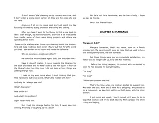 I don‟t know if she‟s teasing me or concern about me. And
I don‟t enter a wrong room earlier; eh they are the ones who are
not here.
Anyways, I sit on my usual seat and just spent my day
focusing on what my every professor are saying and talking.
After our class, I went to the library to find a new book to
read. Even though, its recessional time, there are a lot of students
here inside, some of them were doing projects and others are
spending times there.
I was on the shelves when I saw a guy leaning beside the shelves,
he‟s just busy reading a book when I found out that he‟s the weird
guy that I saw earlier on our room and inside the cafeteria.
Why do we always meet each other??
He looked at me and leave again, did I just disturbed him?
Hayy it doesn‟t matter, I move towards the librarian for
the book and leave and for Pete‟s sake I saw him again in front of
the library‟s door but this time I did not look at him, things are
getting strange now.
I was on my way home when I start thinking that guy.
He‟s handsome but kinda weird. What‟s the matter with him?
And why do I always see him?
What‟s his name?
How old he is?
And what‟s his problem?
Ughh never mind him.
But I had this strange feeling for him, I never saw him
smiling, frowning or laughing. Is he a soul?
No, he‟s not, he‟s handsome, and he has a body. I hope
we can be friends.
Hey!! Just friends!! Ahh.
CHAPTER 6: MARGAUX
________________________________
Margaux’s P.O.V
Margaux Sebastian, that‟s my name, born as a family
oriented girl. My parents and I were so close that we used to have
this strong family bond, we love to travel.
But those things were just an immediate satisfaction, my
father was no longer with us, he‟s with her mistress.
Before that thing happens, his contact with us started to
cool; he had excuses for everything like,
“Im busy”
“Im tired”
“Please don‟t bother me first”
That‟s the time when my mother started to suspect him.
And then one day, Mom and I went for a shopping. We passed by
on a restaurant, we saw him, within our both eyes, with his other
woman.
I got numb and upset, I can‟t moved, all I want to do is
slap that woman and cry to Dad. But my Mom gripped me while
crying and saying,
 