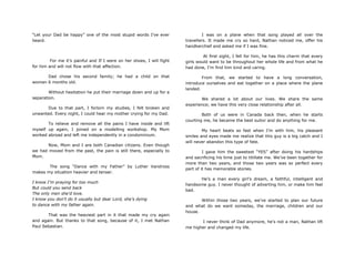“Let your Dad be happy” one of the most stupid words I‟ve ever
heard.
For me it‟s painful and If I were on her shoes, I will fight
for him and will not flow with that affection.
Dad chose his second family; he had a child on that
woman 6 months old.
Without hesitation he put their marriage down and up for a
separation.
Due to that part, I forlorn my studies, I felt broken and
unwanted. Every night, I could hear my mother crying for my Dad.
To relieve and remove all the pains I have inside and lift
myself up again, I joined on a modelling workshop. My Mom
worked abroad and left me independently in a condominium.
Now, Mom and I are both Canadian citizens. Even though
we had moved from the past, the pain is still there, especially to
Mom.
The song “Dance with my Father” by Luther Vandross
makes my situation heavier and tenser.
I know I‟m praying for too much
But could you send back
The only men she‟d love.
I know you don‟t do it usually but dear Lord, she‟s dying
to dance with my father again.
That was the heaviest part in it that made my cry again
and again. But thanks to that song, because of it, I met Nathan
Paul Sebastian.
I was on a plane when that song played all over the
travellers. It made me cry so hard, Nathan noticed me, offer his
handkerchief and asked me if I was fine.
At first sight, I fell for him, he has this charm that every
girls would want to be throughout her whole life and from what he
had done, I‟m find him kind and caring.
From that, we started to have a long conversation,
introduce ourselves and eat together on a place where the plane
landed.
We shared a lot about our lives. We share the same
experience; we have this very close relationship after all.
Both of us were in Canada back then, when he starts
courting me, he became the best suitor and do anything for me.
My heart beats so fast when I‟m with him, his pleasant
smiles and eyes made me realize that this guy is a big catch and I
will never abandon this type of fate.
I gave him the sweetest “YES” after doing his hardships
and sacrificing his time just to titillate me. We‟ve been together for
more than two years, and those two years was so perfect every
part of it has memorable stories.
He‟s a man every girl‟s dream, a faithful, intelligent and
handsome guy. I never thought of adverting him, or make him feel
bad.
Within those two years, we‟ve started to plan our future
and what do we want someday, the marriage, children and our
house.
I never think of Dad anymore, he‟s not a man, Nathan lift
me higher and changed my life.
 