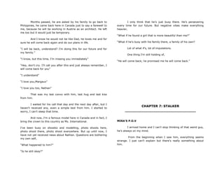 Months passed, he are asked by his family to go back to
Philippines, he came back here in Canada just to say a farewell to
me, because he will be working in Austria as an architect. He left
me too but it would just be temporary.
And I know he would not be like Dad, he loves me and for
sure he will come back again and do our plans in life.
“I will be back, understand? I‟m doing this for our future and for
my family.”
“I know, but this time, I‟m missing you immediately”
“Hey, don‟t cry. I‟ll call you after this and just always remember, I
will come back for you”
“I understand”
“I love you,Margaux”
“I love you too, Nathan”
That was my last convo with him, last hug and last kiss
from him.
I waited for his call that day and the next day after, but I
haven‟t received any, even a simple text from him. I started to
worry, I can‟t sleep that time.
And now, I‟m a famous model here in Canada and in fact, I
bring the crown to this country as Ms. International.
I‟ve been busy on showbiz and modelling, photo shoots here,
photo shoot there, photo shoot everywhere. But up until now, I
have not yet received news about Nathan. Questions are bothering
my own self,
“What happened to him?”
“Is he still okay?”
I only think that he‟s just busy there. He‟s persevering
every time for our future. But negative vibes make everything
heavier,
“What if he found a girl that is more beautiful than me?”
“What if he‟s busy with his family there, a family of his own?
Lot of what if‟s, lot of imputations.
One thing I‟m still holding of,
“He will come back; he promised me he will come back.”
CHAPTER 7: STALKER
________________________________
MIRA’S P.O.V
I arrived home and I can‟t stop thinking of that weird guy,
he‟s always on my mind.
From the beginning when I saw him, everything seems
strange. I just can‟t explain but there‟s really something about
him.
 