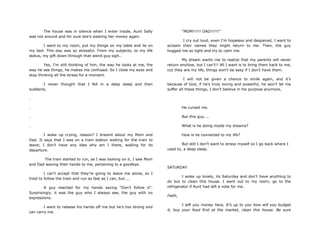 The house was in silence when I enter inside, Aunt Sally
was not around and for sure she‟s wasting her money again.
I went to my room, put my things on my table and lie on
my bed. This day was so stressful. From my subjects, to my life
status, my gift down through that weird guy sigh..
Yes, I‟m still thinking of him, the way he looks at me, the
way he see things, he makes me confused. So I close my eyes and
stop thinking all the stress for a moment.
I never thought that I fell in a deep sleep and then
suddenly.
.
.
.
.
I woke up crying, reason? I dreamt about my Mom and
Dad. It says that I was on a train station waiting for the train to
leave; I don‟t have any idea why am I there, waiting for its
departure.
The train started to run, as I was looking on it, I saw Mom
and Dad waving their hands to me, pertaining to a goodbye.
I can‟t accept that they‟re going to leave me alone, so I
tried to follow the train and run as fast as I can, but....
A guy reached for my hands saying “Don‟t follow it”.
Surprisingly, it was the guy who I always see, the guy with no
expressions.
I want to release his hands off me but he‟s too strong and
can carry me.
“MOM!!!!!! DAD!!!!!!”
I cry out loud, even I‟m hopeless and despaired, I want to
scream their names they might return to me. Then, the guy
hugged me so tight and try to calm me.
My dream wants me to realize that my parents will never
return anyhow, but I can‟t!! All I want is to bring them back to me,
coz they are my life, things won‟t be easy if I don‟t have them.
I will not be given a chance to smile again, and it‟s
because of God, if he‟s truly loving and powerful, he won‟t let me
suffer all these things, I don‟t believe in his purpose anymore,
He cursed me.
But this guy....
What is he doing inside my dreams?
How is he connected to my life?
But still I don‟t want to stress myself so I go back where I
used to, a deep sleep.
SATURDAY
I woke up lonely, its Saturday and don‟t have anything to
do but to clean this house. I went out to my room; go to the
refrigerator if Aunt had left a note for me.
Faith,
I left you money here, It‟s up to you how will you budget
it, buy your food first at the market, clean this house. Be sure
 