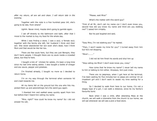after my return, all are set and clean. I will return late in the
evening.
Together with the note is a five hundred peso bill, she‟s
going to be late, from where?
Ughhh. Never mind, maybe she‟s going to gamble again.
I set off directly to the bathroom and bath, after that I
move to the market to buy my food for the whole day.
While I was finding a store, I saw a soul, a female soul,
together with the family she left, her husband I think and their
son. She never abandoned her son even she‟s dead, how I think
Mom and Dad would be like her too.
There are few souls here, but they are just Benigns, they
don‟t harm people. I thought there are no souls inside a crowded
place, but they‟re here.
I bought a kilo of `chicken for adobo, it‟s been a long time
since my last time eating adobo. I also bought a bottle of vinegar
and soy sauce, pepper and potatoes.
I‟m finished already, I bought no more so I decided to
return home.
I‟m on my way through the terminal when someone hit
and crash towards me.
All my items fell on the ground but the one who hits me,
picked them up and astonishingly he‟s the weird guy again.
I thanked him and walked away quickly apart from him
but before that I heard him calling my name.
“Mira, right?” how could he know my name? So i did not
answer his call,
“Please, wait Mira!”
What‟s the matter with this weird guy?
“First of all Mr, don‟t call my name coz I don‟t even know you,
second how did you know my name and third are you stalking
me?” I asked him irritably.
But he just laughed and said,
“Easy Mira, I‟m not stalking you!” he replied.
“Then, I won‟t waste my time for you!” I turned away from him
but he‟s not stopping.
“Mira!!........”
I did not let him finish his words and shut him up
“Stop calling me Mira!! I don‟t even know you, crazy”
How come that he know my name? I never tell my name
to him or talking to him either. Anyways, he‟s just crazy.
There are no jeepneys, when I got here at the terminal,
I‟ve been waiting for five minutes but no jeeps are coming! Im an
impatient girl and I don‟t want to waste my time waiting for a
thing.
So I decided to walk from here to our home, I‟m not a
stagey type of a girl, I can walk a distance, since its my family‟s
favourite bond.
Back when I was a child, after attending Mass at the
church, we will walk a kilometre from the church to our home; we
will eat whenever we will see a pick-a food store.
 