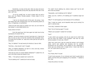 Sometimes, we stay at the park, there we play and picnic
for a long time especially during their pay days.But that was in the
past, right now,
I‟m all by myself now, no one to share with my pick-a
food, even my Piattos. Minutes passed, I finally made it to my
favourite park.
I sat on my favourite part of the park, the swing, I was
just happy back then swinging here, but now everything seems so
gray, no happiness, no excitement.
“There are still many ways to comfort your soul, you can never be
that always” a voice talked behind me.
Guess where it‟s from?
From the weird guy! He‟s here again but right now he has
expressions of concern for me.
“Nathan!” he lend his hands to me but I just look at it, I look at his
face, he was so cute, he has this charisma that everybody loves,
his smiles and his teeth, he looks like a demi god but he‟s just so
intrusive!!
“Hey, I‟m Nathan!” he said waving his hands as I was an idiot.
“And then,,, how should I care” I haught.
“Mira, I‟m Nathan Sebastian” he said in a very cute way, shocks
his charm, why is he doing this?
“How did you know my name? Nathan Sebastian?” I asked him, he
sat on the other swing and talked to me.
“Well....” he‟s going to explain but I outran him.
“You‟re stalking me?” I asked but he did not reply.
“I‟m right!! You‟re stalking me, silence means yes!” but he still
don‟t have his answer.
“Hayyyssstt,, you‟re stalking me Mr. Nathan”
“Okay, you win, I admit it, I‟m stalking you” I suddenly laugh out
loud,
“Why??” I‟m still laughing so hard because of his confession.
“See, I made you laugh, you‟re beautiful when you‟re smiling” he
said in a serious way.
From that, I started to frown again.
“Hey!! You‟re frowning again!” he said.
“What‟s your purpose” I asked him hurriedly
“huh?”
“I said, what‟s your purpose, why do you want me to smile? How
did you know me? What is your purpose?” that was my most
serious question I‟d ever ask, I think?!
“Well, look, every time I see you inside the campus, you‟re always
alone, you‟re just walking and studying you by yourself,
sometimes you are bullied, you‟re teased by your classmates. I
never saw you smiling even a single smirk, I never saw that to
you. So I came here to you as a...”
“As a?”
“As a friend, Mira!” he said.
“I don‟t trust everyone, I‟m an introvert and I don‟t usually talk to
others, but this time you‟re stepping of my character..” I replied to
him, now.
I have this smile on my face.
 