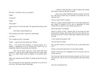 “But wait” I continued, “Are you a student?”
“Nope!”
“A teacher?”
“Nope!”
“Then what?”
“Let‟s just say I‟m one of the staff.” He replied while looking at the
sky.
Then there a silence between us,
“Tell me about your story!” I asked him interestingly.
“You first!”
“eh?! I asked you first!” I grumbled.
“Faster... I wanna know more about you!” Nathan.
“Fine.... I am Almira Faith Salvador, a nursing student. As a
student, I experienced a lot of mocking and scorns from my
classmates towards my personality and character.
They call me weird, nerd and I don‟t think what their
problem is, I used to focus myself studying but their words really
hurt a lot. These things would not happen if my parents didn‟t
died...”
“Wait! Your parents are both dead?” he asked me like he was just
concern.
“Yes, and because of that happening, everything in my life turns
into ruins, I had never rebuilt myself again.
I used to smile back then, I used to belong with people
and I used to enjoy my life with my family.
Until, this so called “CREATOR” takes my family‟s lives and
joy. That God put them into an accident; he let them die in an
unknown time.”
“Are you mad to God?” he asked.
“Who am I going to blame? Myself? You? Or the other people who
also caught in accident? It‟s he who is responsible for every
human‟s life, he made it and he should take care of it.”
“But he has plans!” he debated
“Plans for what? At first, I believe that he has plans but then
things start to change. Did he plan this? If he truly cares for me,
then why did he put me here!” tears again started to fall out from
my eyes.
I can‟t handle this situation I had.
“Sorry for that!” he asked
“No, you don‟t have to, it‟s normal for me to cry and weep every
time.”
“Alright, we have the same story?” he said while nodded.
“Same? I think were not” I disagreed to him, to his face, how can
be that way too?
“Let‟s just say that we have the same situation but I‟m the one
who got lost” I look at him, he has this gloomy face after saying
words.
But I don‟t understand him,
 