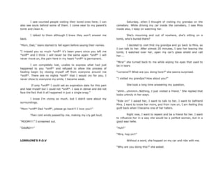 I saw counted people visiting their loved ones here; I can
also see souls behind some of them. I come near to my parent‟s
tomb and clean it.
I talked to them although I knew they won‟t answer me
back.
“Mom, Dad,” tears started to fall again before saying their names.
“I missed you so much *sniff* it‟s been years since you left me
*sniff* and I think I will never be the same again *sniff* I will
never move on, the pain here in my heart *sniff* is permanent.
I am completely lost, unable to express what had just
happened to you *sniff* and refused to allow the process of
healing begin by closing myself off from everyone around me
*sniff*. There are no nights *sniff* that I would cry for you, I
never show to everyone my smile, I became weak.
If only *sniff* I could set an expiration date for this pain
and heal myself but I could not *sniff*. I was in denial and did not
face the fact that it all happened in just a single snap.”
I know I‟m crying so much, but I didn‟t care about my
surroundings.
“Mom *sniff* Dad *sniff*, please go back!!! I love you!!”
Then cold winds passed by me, making my cry get loud,
“MOOM!!!!” I screamed out.
“DAAAD!!!”
LORRAINE’S P.O.V
Saturday, when I thought of visiting my grandpa on the
cemetery. While driving my car inside the cemetery, I saw Mira
inside also, I keep on watching her.
She‟s mourning and out of nowhere, she‟s sitting on a
tomb, who‟s buried there?
I decided to visit first my grandpa and go back to Mira, so
I can talk to her. After almost 20 minutes, I saw her leaving the
tomb; I watched over her, open my car‟s glass shield and call
her....
“Mira!” she turned back to me while wiping his eyes that used to
be in tears
“Lorraine?? What are you doing here?” she seems surprised.
“I visited my grandpa? How about you?”
She took a long time answering my question,
“ahhh...uhmmm..Nothing, I just visited a friend.” She replied that
looks untruly in her ways.
“Ride on!” I asked her, I want to talk to her, I want to befriend
Mira. I want to know her more, and from now on, I am feeling this
guilt back when I became one of her haters.
Right now, I want to repent and be a friend for her. I want
to influence her in a way she would be a perfect woman, but in a
good way hehe.
“Huh?”
“Mira, hop on!!”
Without a word, she hopped on my car and ride with me.
“Why are you doing this?” she asked.
 