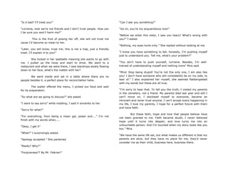 “Is it bad? I‟ll treat you!”
“Lorraine, look we‟re not friends and I don‟t trust people. How can
I be sure you won‟t harm me?”
This is the fruit of pissing her off, she will not trust me
cause I‟d become so mean to her.
“Later, you will know, trust me; this is not a trap, just a friendly
treat. I‟ll explain it to you!”
She locked in her seatbelts meaning she wants to go with
me. I pulled up the hoop and start to drive. We went to a
restaurant and when we were there, I saw teardrops slowly flowing
down to her face, what‟s the matter with her?
We went inside and sat in a table where there are no
people besides it, a perfect place for reconciliation haha.
The waiter offered the menu, I picked our food and wait
for its preparation.
“So what are we going to discuss?” she asked.
“I want to say sorry” while nodding; I said it sincerely to her.
“Sorry for what?”
“For everything, from being a mean gal, pisser and....” I‟m not
finish with my words when,....
“Okay, I get it”
“What?” I surprisingly asked.
“Apology accepted.” She pardoned
“Really? Why?”
“Forgiveness?? By Mr. Falkner!”
“Can I ask you something?”
“Go on, you‟re my acquaintance now!”
“Before we enter this resto, I saw you teary? What‟s wrong with
you?” I asked.
“Nothing, my eyes hurts only.” She replied without looking at me.
“I know you have something to tell, honestly, I‟m pushing myself
just to understand you. Tell me, what‟s your problem?”
“You don‟t have to push yourself, Lorraine. Besides, I‟m well-
trained of understanding myself and nothing more” Mira said.
“Mira! Stop being stupid! You‟re not the only one, I am also like
you! I don‟t have someone who will consistently be on my side, to
lean of.” I also explained her myself, she seemed flabbergasted
with my words but these are all true.
“I‟m sorry to hear that. To tell you the truth, I visited my parents
in the cemetery, not a friend. My parents died last year and still I
can‟t move on, I disclosed myself to everyone, became an
introvert and never trust anyone. I can‟t accept every happening in
my life, I love my parents, I hope for a perfect future with them
and have faith.
But these faith, hope and love that people believe have
not been granted to me. Faith became doubt, I never believed
hope until it turns into despair, and love turns me into an
untouchable person. And I‟m touched when my story looks like you
too.” Mira.
“We have the same life set, but what makes us different is that my
parents are alive, but they have no place for me, they‟d never
consider me as their child, business here, business there.
 